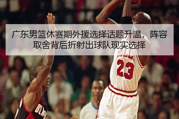 广东男篮休赛期外援选择话题升温，阵容取舍背后折射出球队现实选择